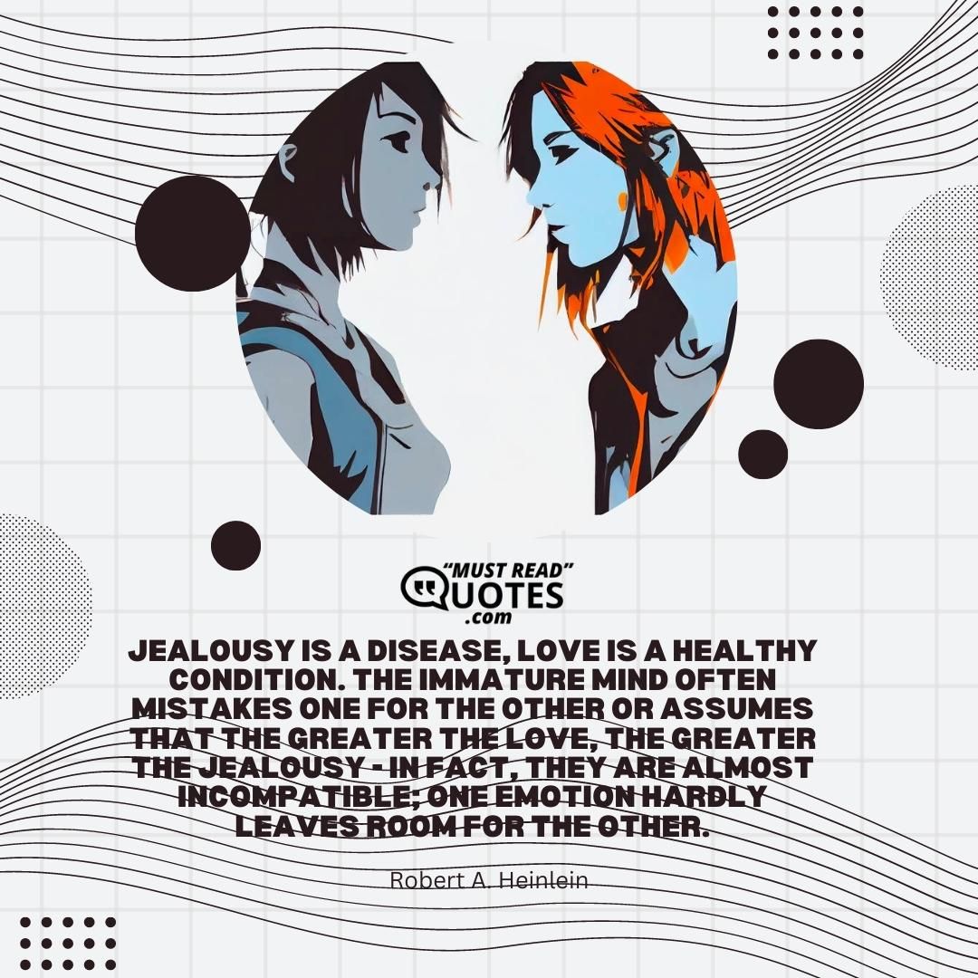 Jealousy is a disease, love is a healthy condition. The immature mind often mistakes one for the other or assumes that the greater the love, the greater the jealousy - in fact, they are almost incompatible; one emotion hardly leaves room for the other.