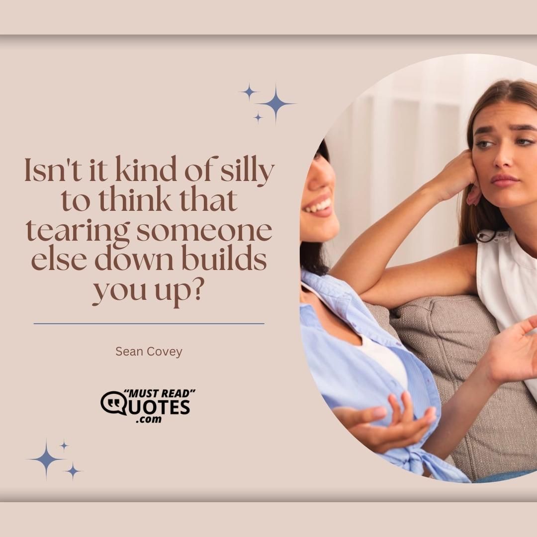 Isn't it kind of silly to think that tearing someone else down builds you up?
