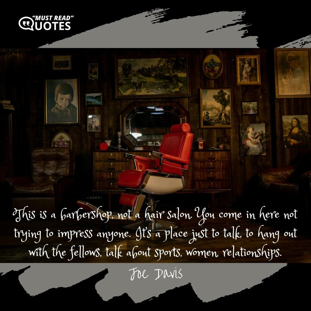 This is a barbershop, not a hair salon. You come in here not trying to impress anyone. It’s a place just to talk, to hang out with the fellows, talk about sports, women, relationships.