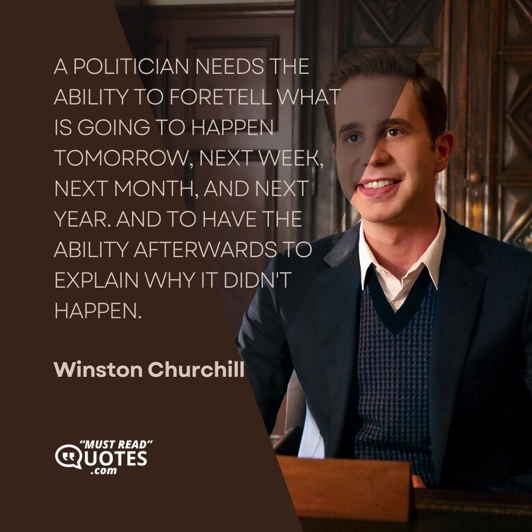 A politician needs the ability to foretell what is going to happen tomorrow, next week, next month, and next year. And to have the ability afterwards to explain why it didn't happen.