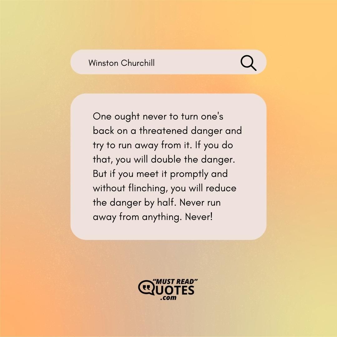 One ought never to turn one's back on a threatened danger and try to run away from it. If you do that, you will double the danger. But if you meet it promptly and without flinching, you will reduce the danger by half. Never run away from anything. Never!