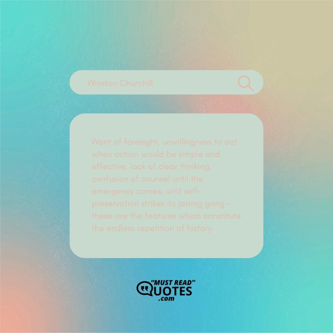 Want of foresight, unwillingness to act when action would be simple and effective, lack of clear thinking, confusion of counsel until the emergency comes, until self-preservation strikes its jarring gong - these are the features which constitute the endless repetition of history.
