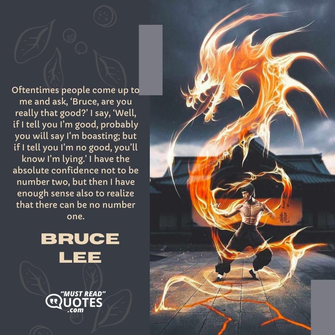 Oftentimes people come up to me and ask, ‘Bruce, are you really that good?’ I say, ‘Well, if I tell you I’m good, probably you will say I’m boasting; but if I tell you I’m no good, you’ll know I’m lying.’ I have the absolute confidence not to be number two, but then I have enough sense also to realize that there can be no number one.