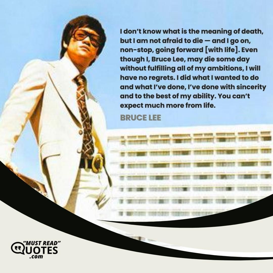 I don’t know what is the meaning of death, but I am not afraid to die — and I go on, non-stop, going forward [with life]. Even though I, Bruce Lee, may die some day without fulfilling all of my ambitions, I will have no regrets. I did what I wanted to do and what I’ve done, I’ve done with sincerity and to the best of my ability. You can’t expect much more from life.
