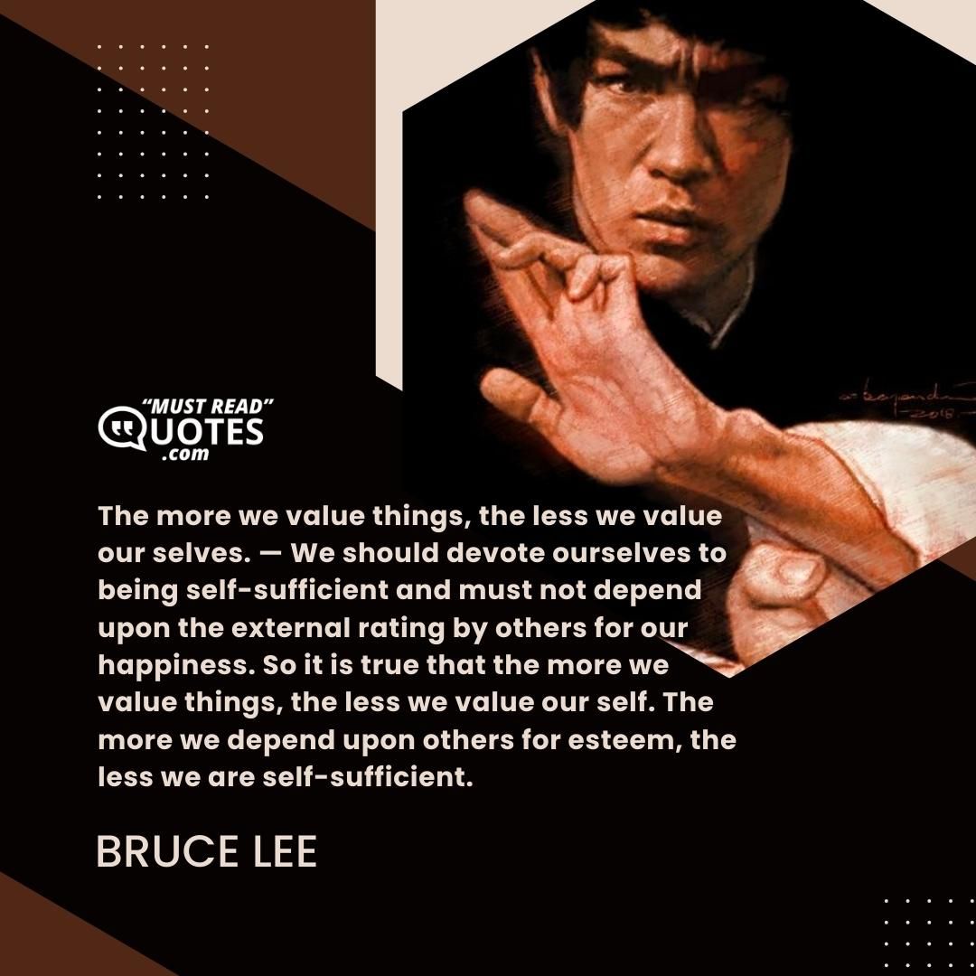 The more we value things, the less we value our selves. — We should devote ourselves to being self-sufficient and must not depend upon the external rating by others for our happiness. So it is true that the more we value things, the less we value our self. The more we depend upon others for esteem, the less we are self-sufficient.