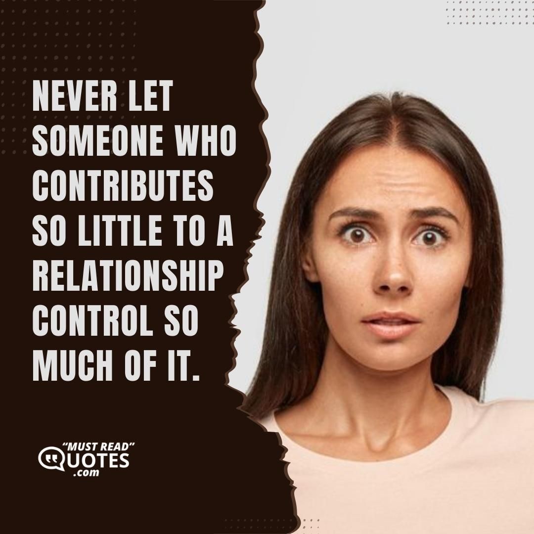 Never let someone who contributes so little to a relationship control so much of it.