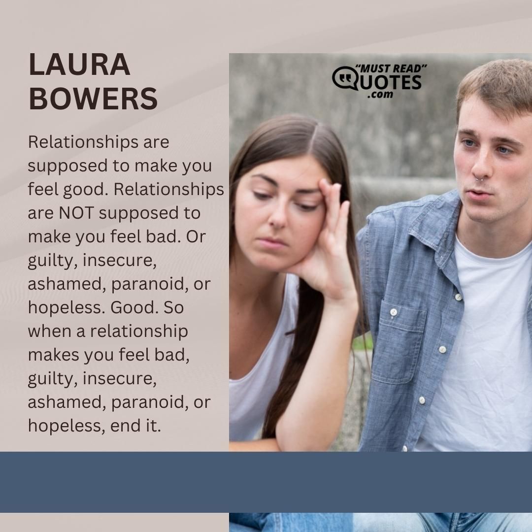 Relationships are supposed to make you feel good. Relationships are NOT supposed to make you feel bad. Or guilty, insecure, ashamed, paranoid, or hopeless. Good. So when a relationship makes you feel bad, guilty, insecure, ashamed, paranoid, or hopeless, end it.