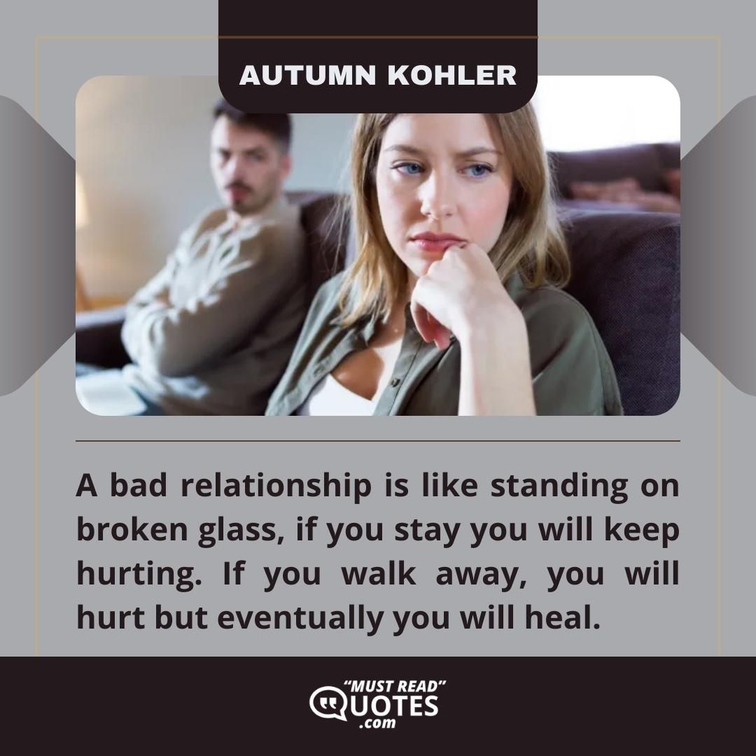 A bad relationship is like standing on broken glass, if you stay you will keep hurting. If you walk away, you will hurt but eventually you will heal.