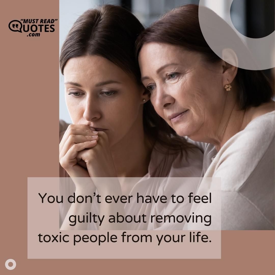 You don’t ever have to feel guilty about removing toxic people from your life.