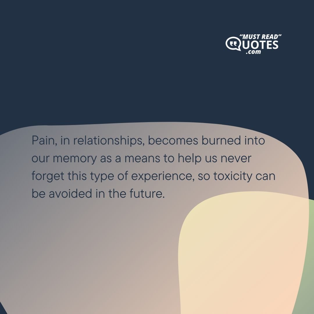 Pain, in relationships, becomes burned into our memory as a means to help us never forget this type of experience, so toxicity can be avoided in the future.