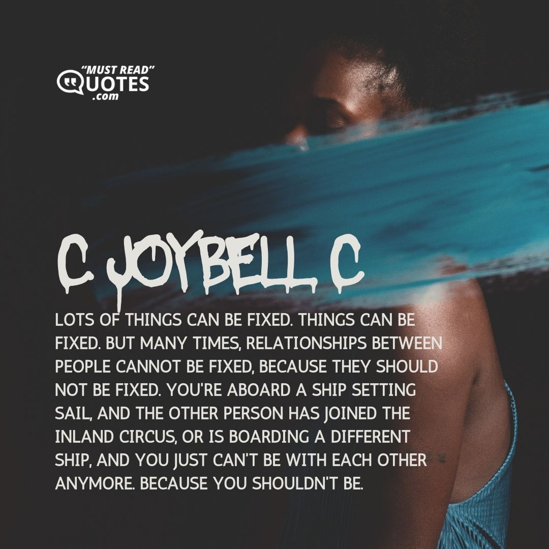 Lots of things can be fixed. Things can be fixed. But many times, relationships between people cannot be fixed, because they should not be fixed. You're aboard a ship setting sail, and the other person has joined the inland circus, or is boarding a different ship, and you just can't be with each other anymore. Because you shouldn't be.