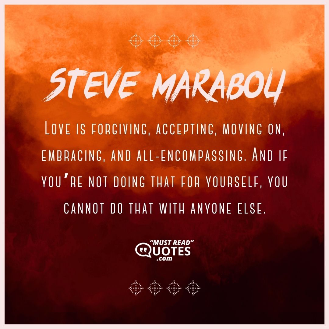 Love is forgiving, accepting, moving on, embracing, and all-encompassing. And if you’re not doing that for yourself, you cannot do that with anyone else.