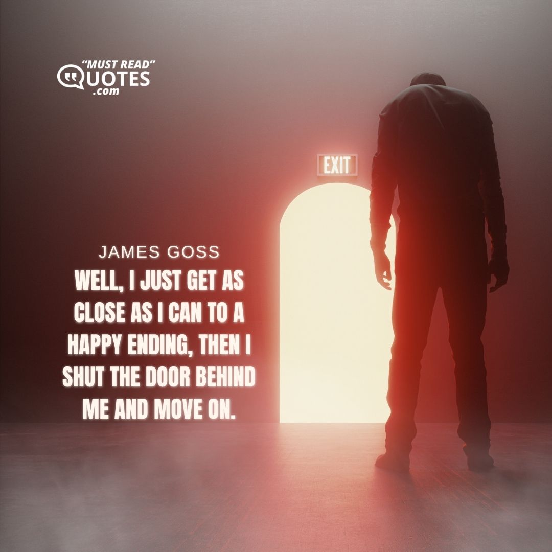 Well, I just get as close as I can to a happy ending, then I shut the door behind me and move on.