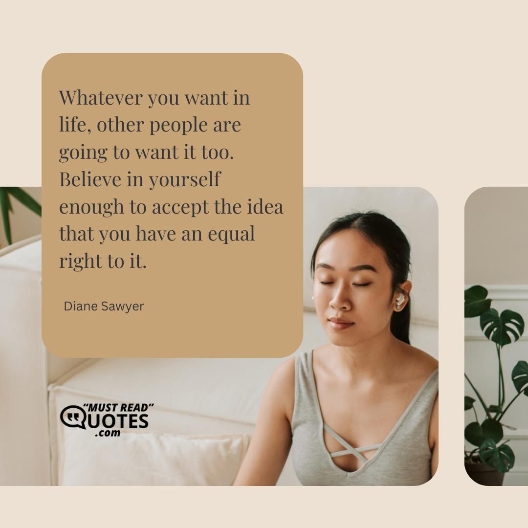 Whatever you want in life, other people are going to want it too. Believe in yourself enough to accept the idea that you have an equal right to it.