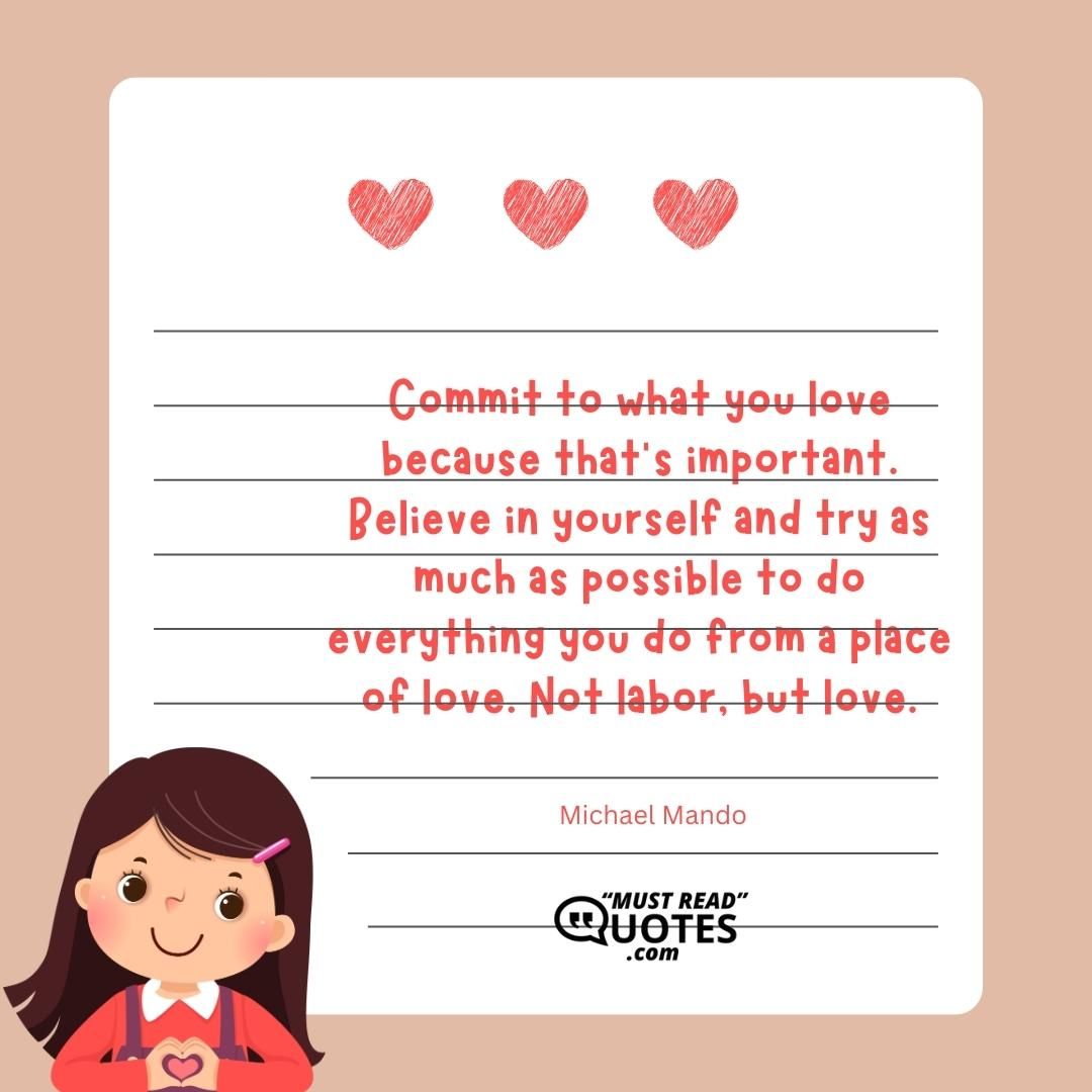 Commit to what you love because that’s important. Believe in yourself and try as much as possible to do everything you do from a place of love. Not labor, but love.