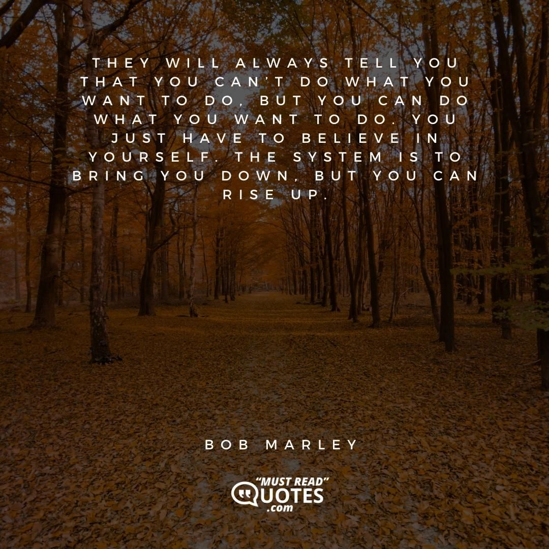 They will always tell you that you can’t do what you want to do, but you can do what you want to do. You just have to believe in yourself. The system is to bring you down, but you can rise up.