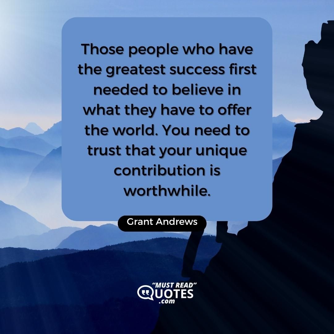Those people who have the greatest success first needed to believe in what they have to offer the world. You need to trust that your unique contribution is worthwhile.