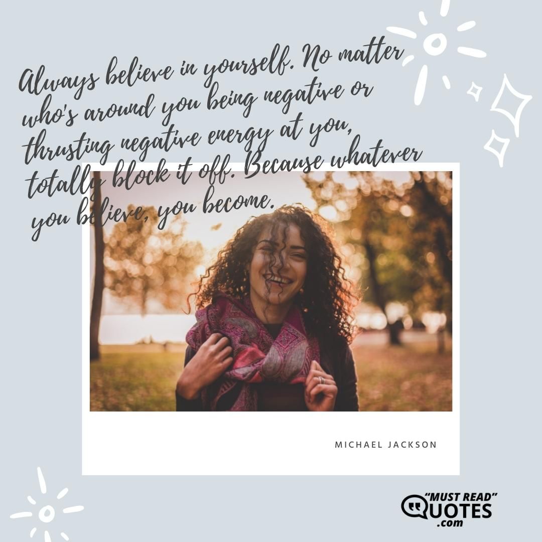 Always believe in yourself. No matter who's around you being negative or thrusting negative energy at you, totally block it off. Because whatever you believe, you become.