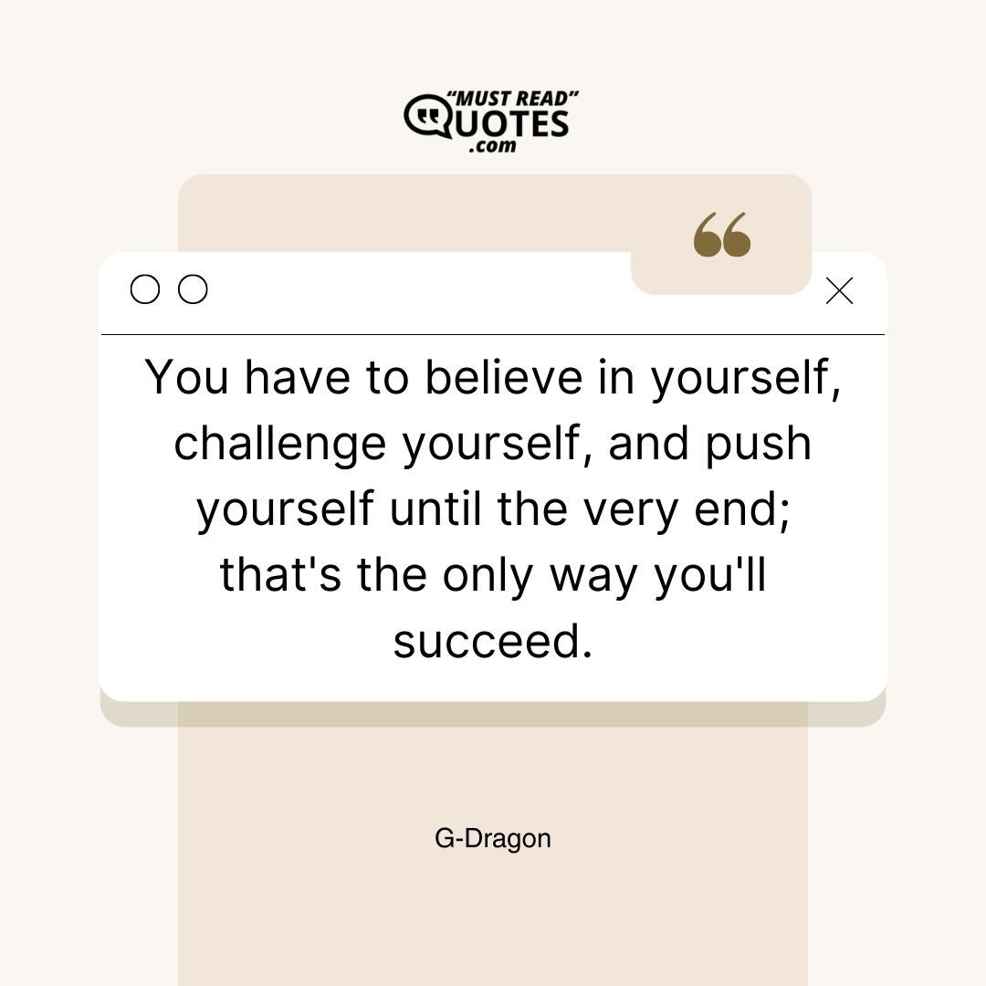 You have to believe in yourself, challenge yourself, and push yourself until the very end; that's the only way you'll succeed.