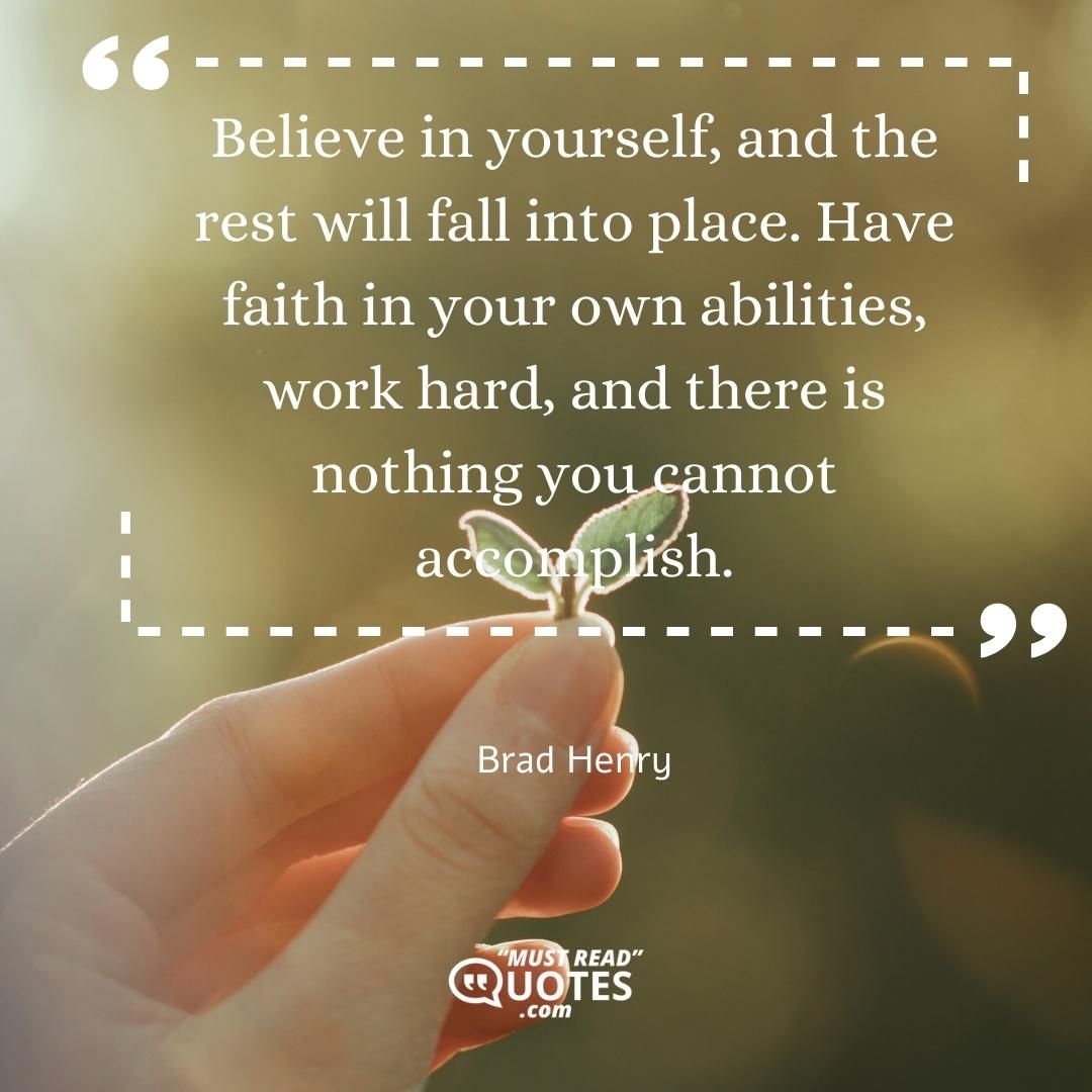 Believe in yourself, and the rest will fall into place. Have faith in your own abilities, work hard, and there is nothing you cannot accomplish.
