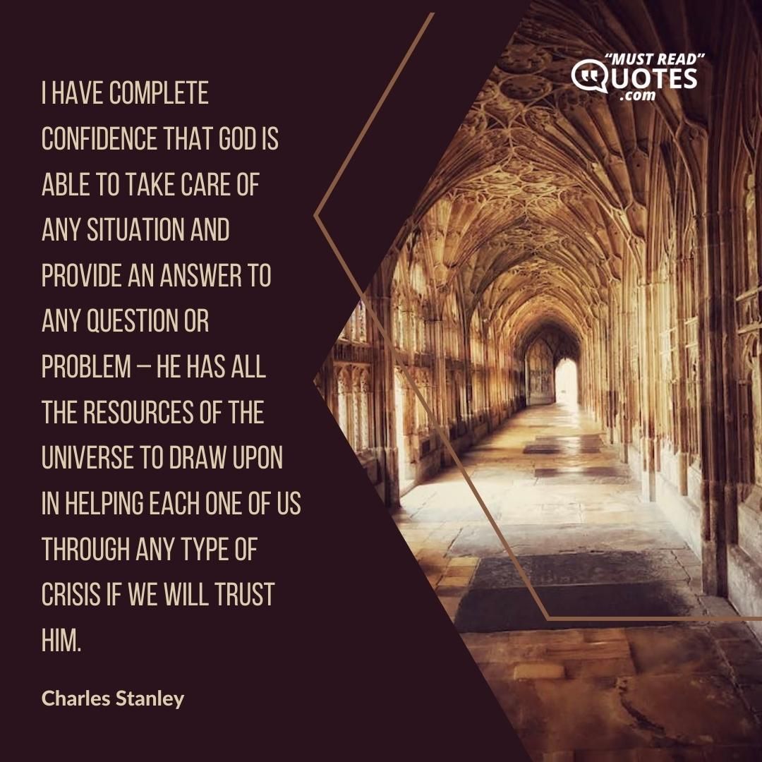 I have complete confidence that God is able to take care of any situation and provide an answer to any question or problem – He has all the resources of the universe to draw upon in helping each one of us through any type of crisis if we will trust Him.