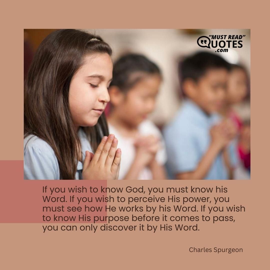 If you wish to know God, you must know his Word. If you wish to perceive His power, you must see how He works by his Word. If you wish to know His purpose before it comes to pass, you can only discover it by His Word.