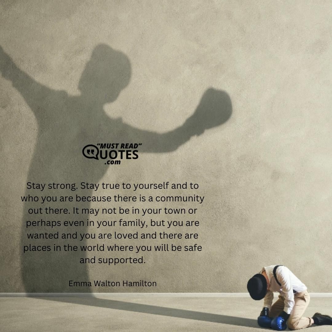Stay strong. Stay true to yourself and to who you are because there is a community out there. It may not be in your town or perhaps even in your family, but you are wanted and you are loved and there are places in the world where you will be safe and supported.