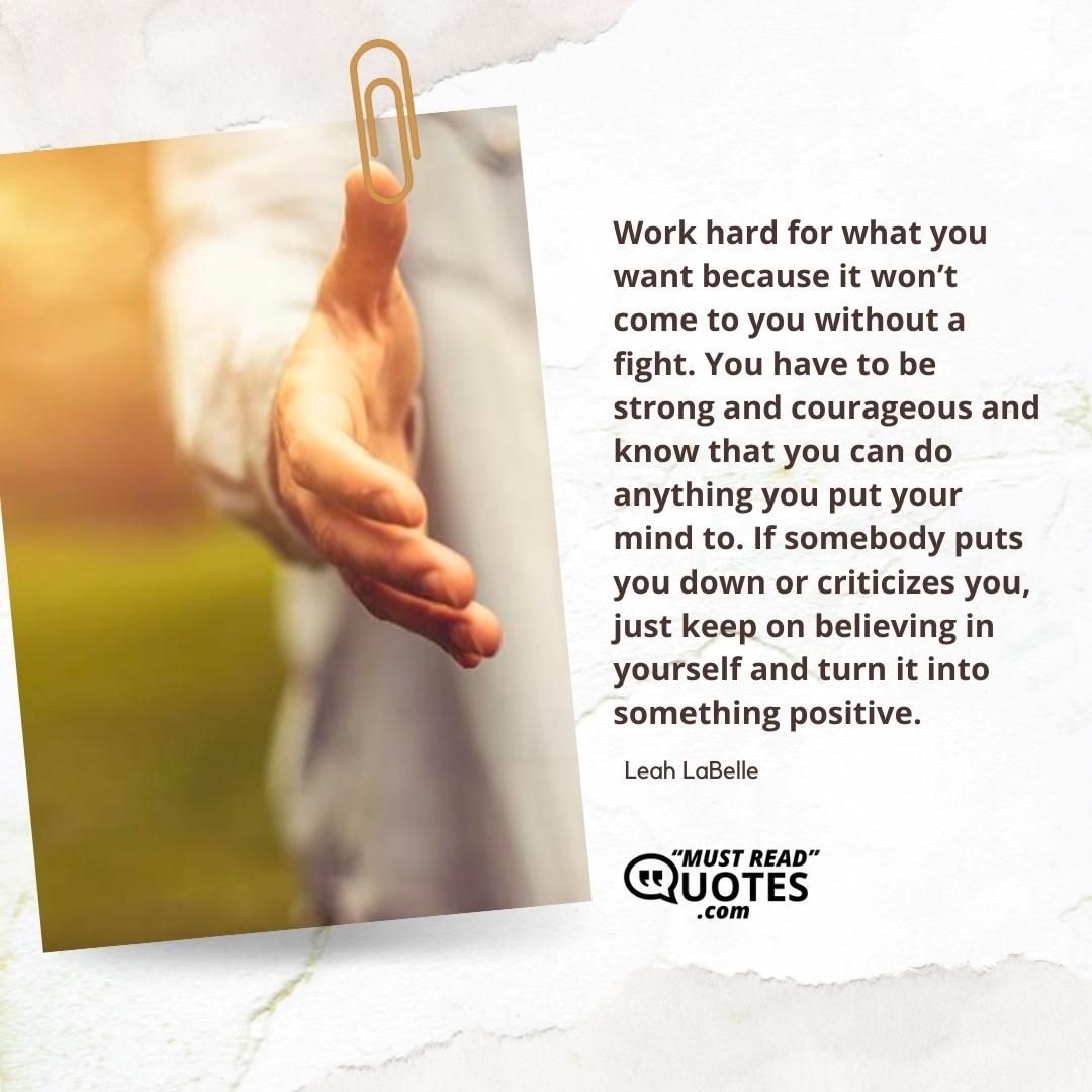 Work hard for what you want because it won’t come to you without a fight. You have to be strong and courageous and know that you can do anything you put your mind to. If somebody puts you down or criticizes you, just keep on believing in yourself and turn it into something positive.
