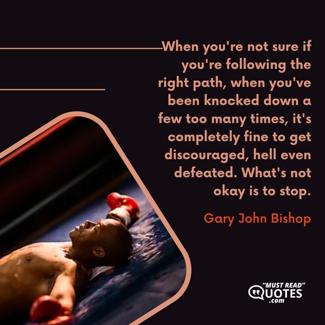 When you're not sure if you're following the right path, when you've been knocked down a few too many times, it's completely fine to get discouraged, hell even defeated. What's not okay is to stop.