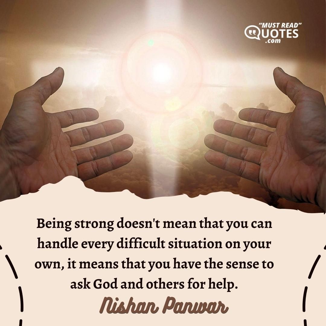 Being strong doesn't mean that you can handle every difficult situation on your own, it means that you have the sense to ask God and others for help.