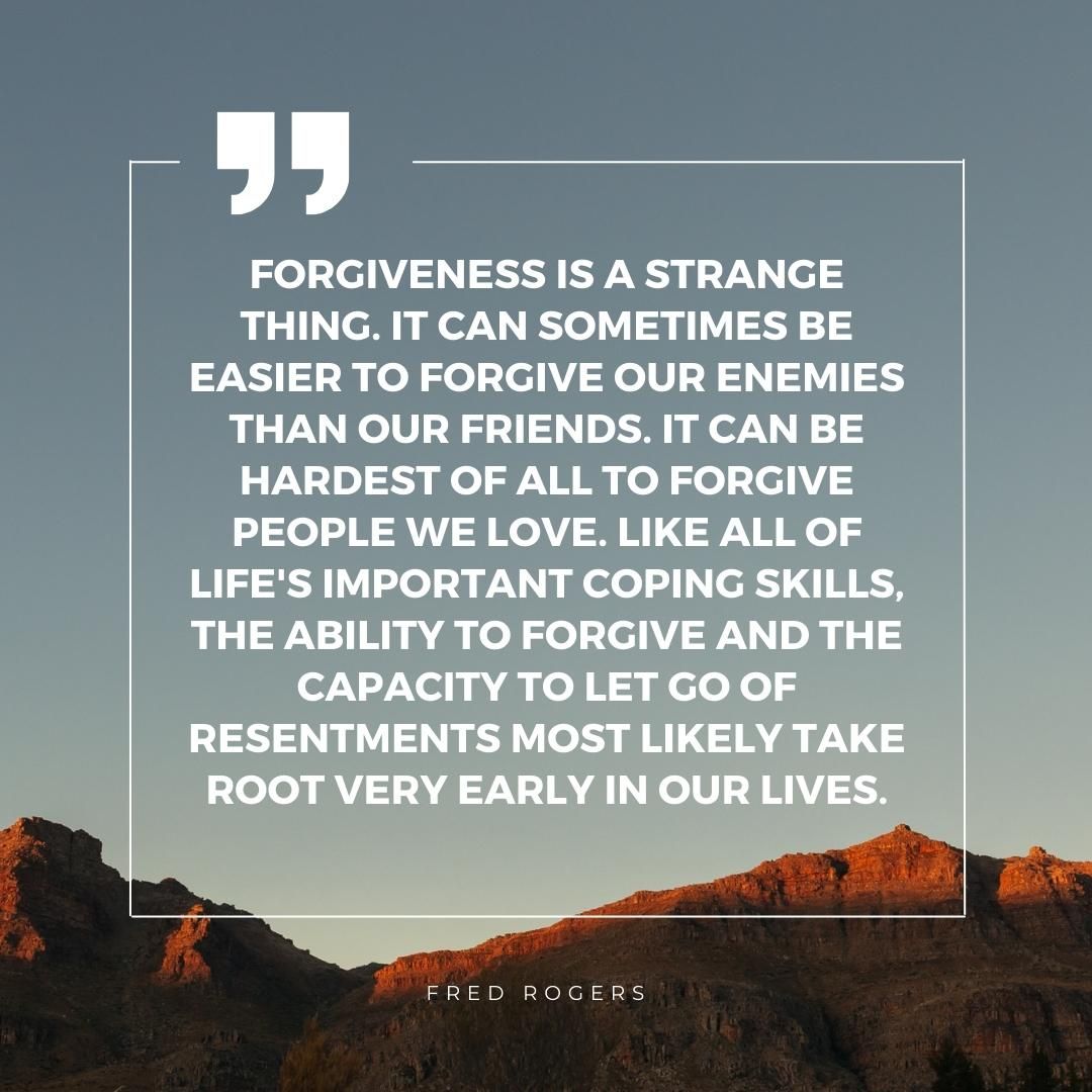 Forgiveness is a strange thing. It can sometimes be easier to forgive our enemies than our friends. It can be hardest of all to forgive people we love. Like all of life's important coping skills, the ability to forgive and the capacity to let go of resentments most likely take root very early in our lives.