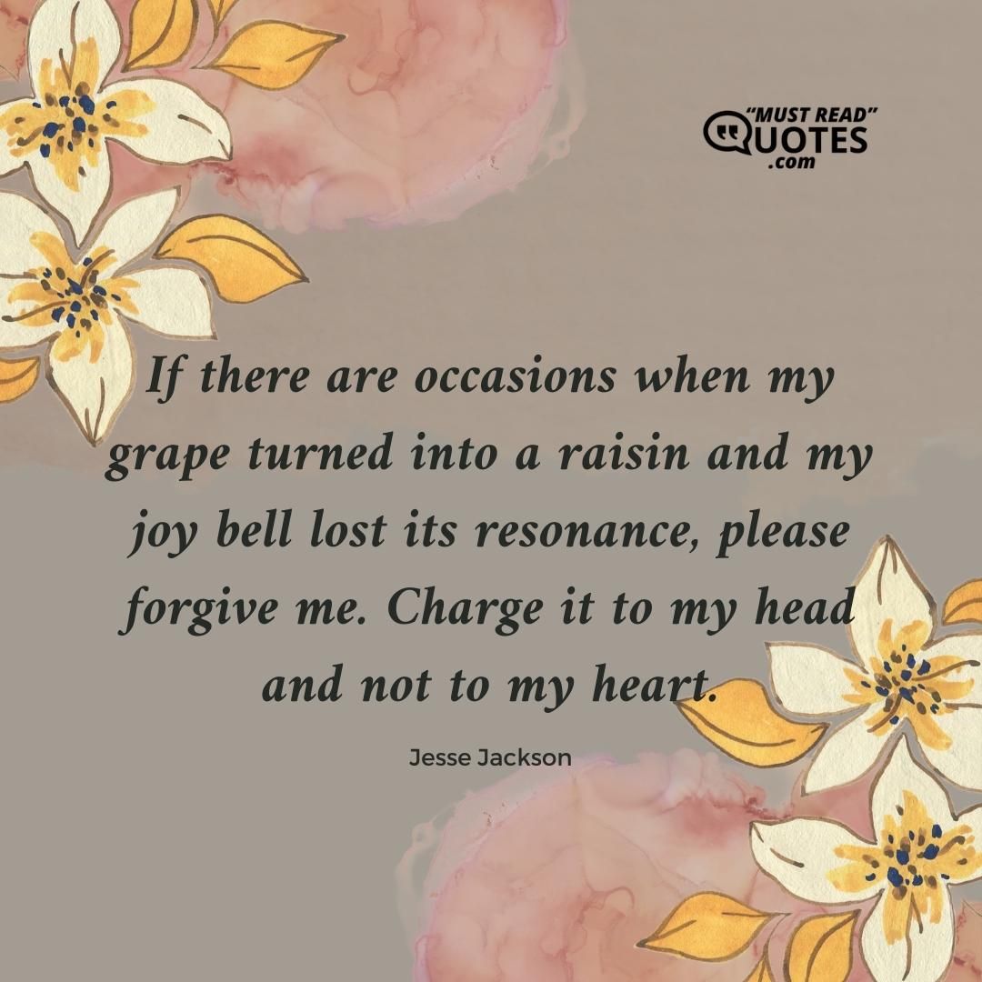 If there are occasions when my grape turned into a raisin and my joy bell lost its resonance, please forgive me. Charge it to my head and not to my heart.