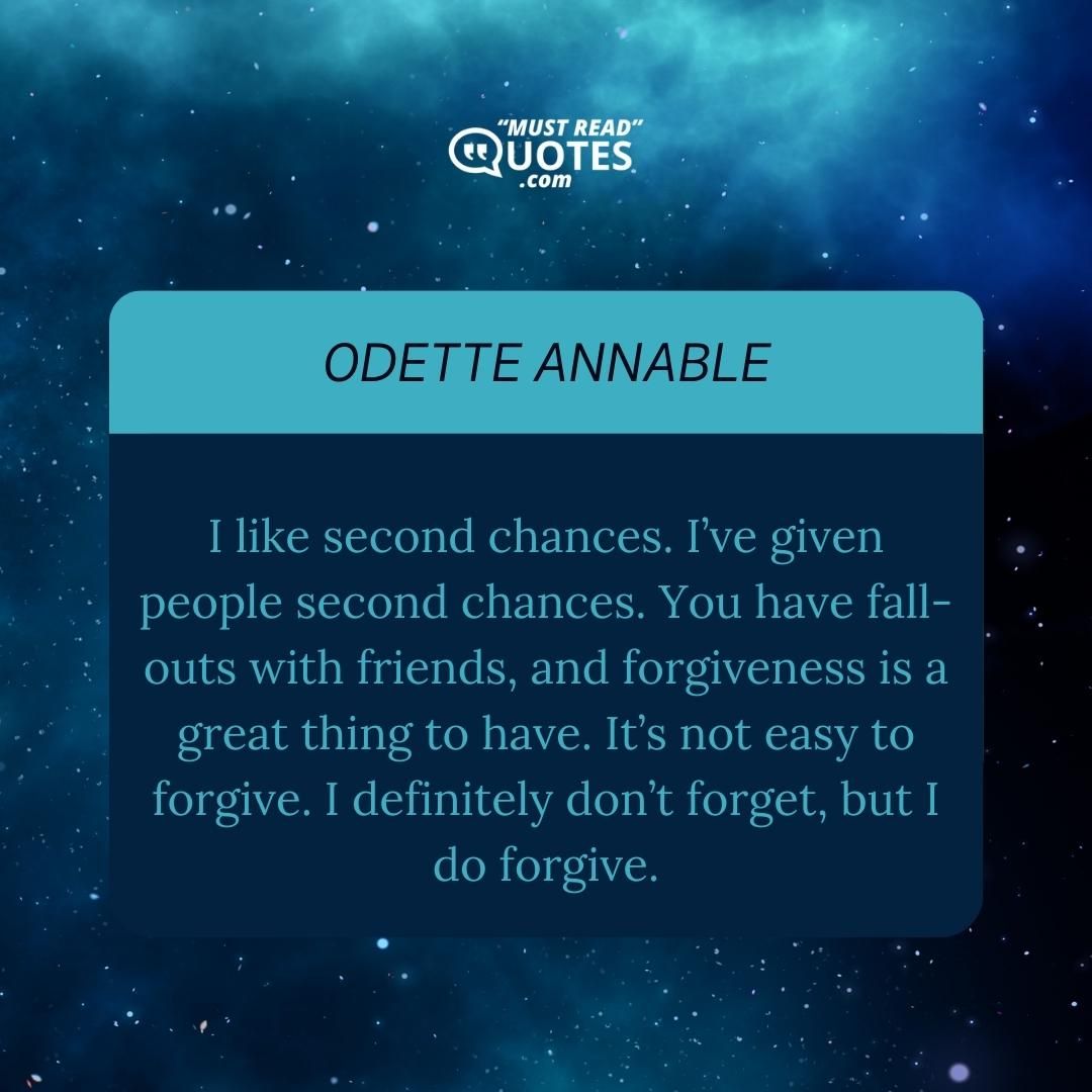 I like second chances. I’ve given people second chances. You have fall-outs with friends, and forgiveness is a great thing to have. It’s not easy to forgive. I definitely don’t forget, but I do forgive.