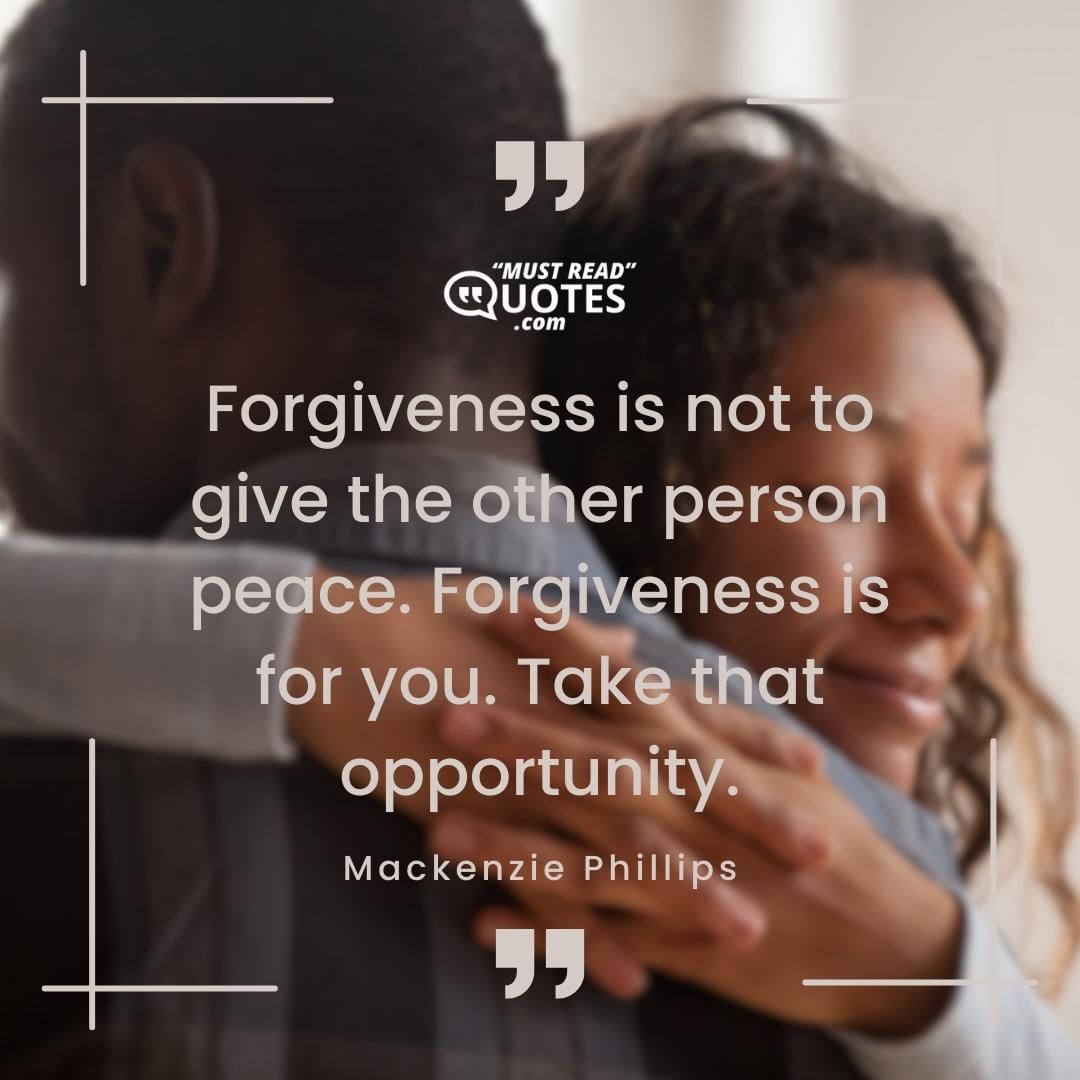 Forgiveness is not to give the other person peace. Forgiveness is for you. Take that opportunity.