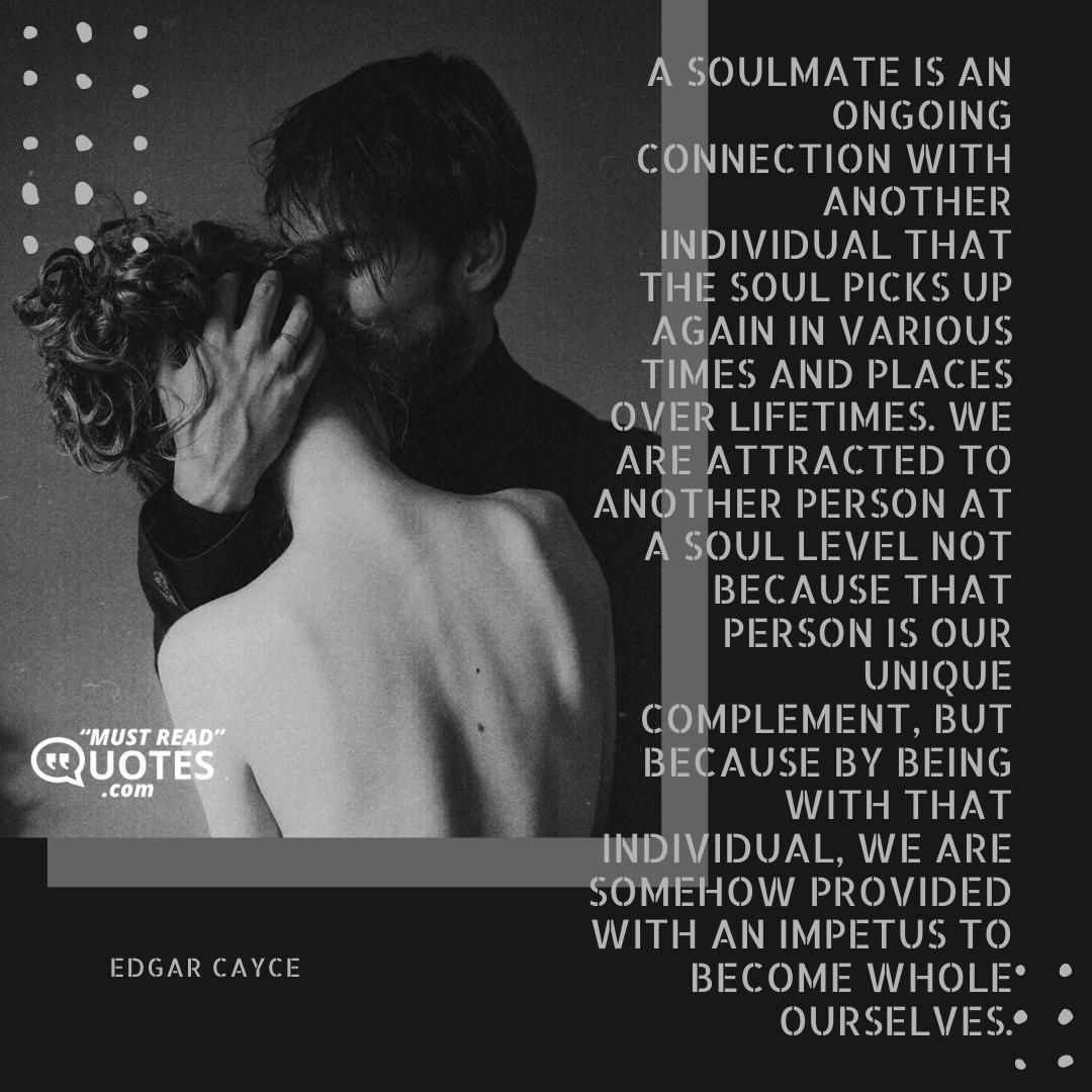 A soulmate is an ongoing connection with another individual that the soul picks up again in various times and places over lifetimes. We are attracted to another person at a soul level not because that person is our unique complement, but because by being with that individual, we are somehow provided with an impetus to become whole ourselves.