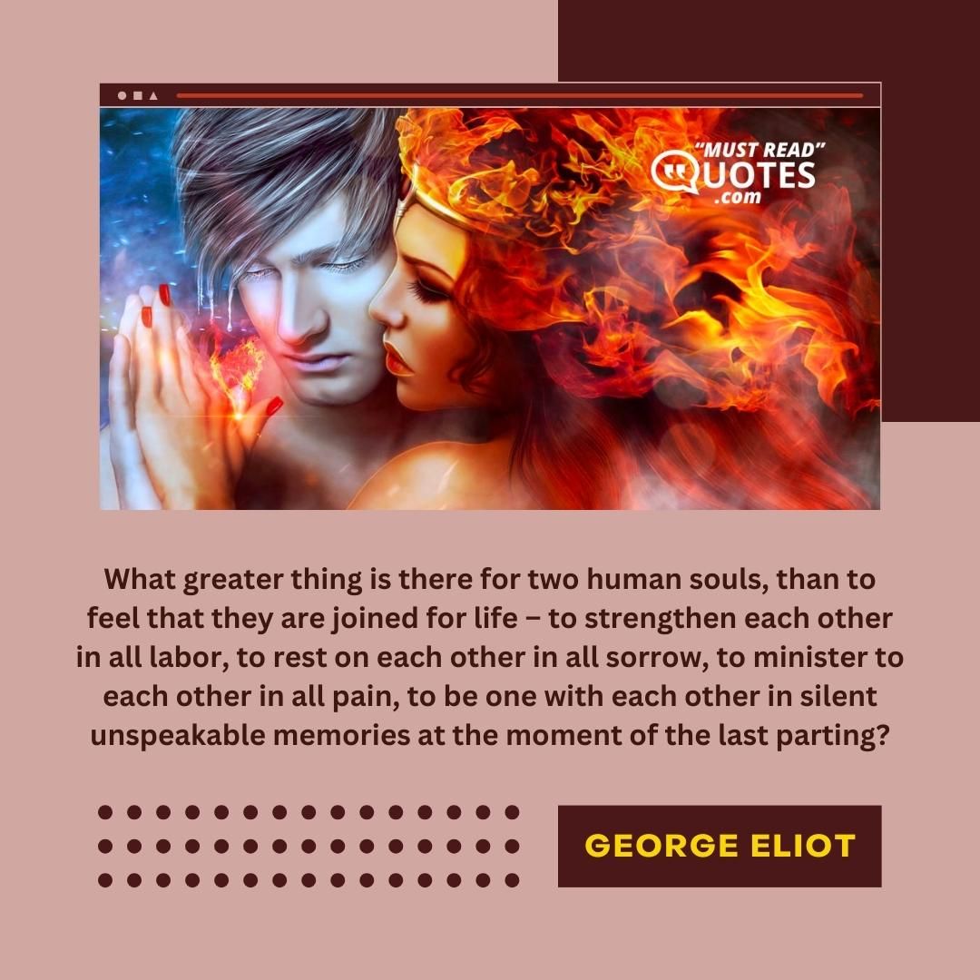 What greater thing is there for two human souls, than to feel that they are joined for life – to strengthen each other in all labor, to rest on each other in all sorrow, to minister to each other in all pain, to be one with each other in silent unspeakable memories at the moment of the last parting?