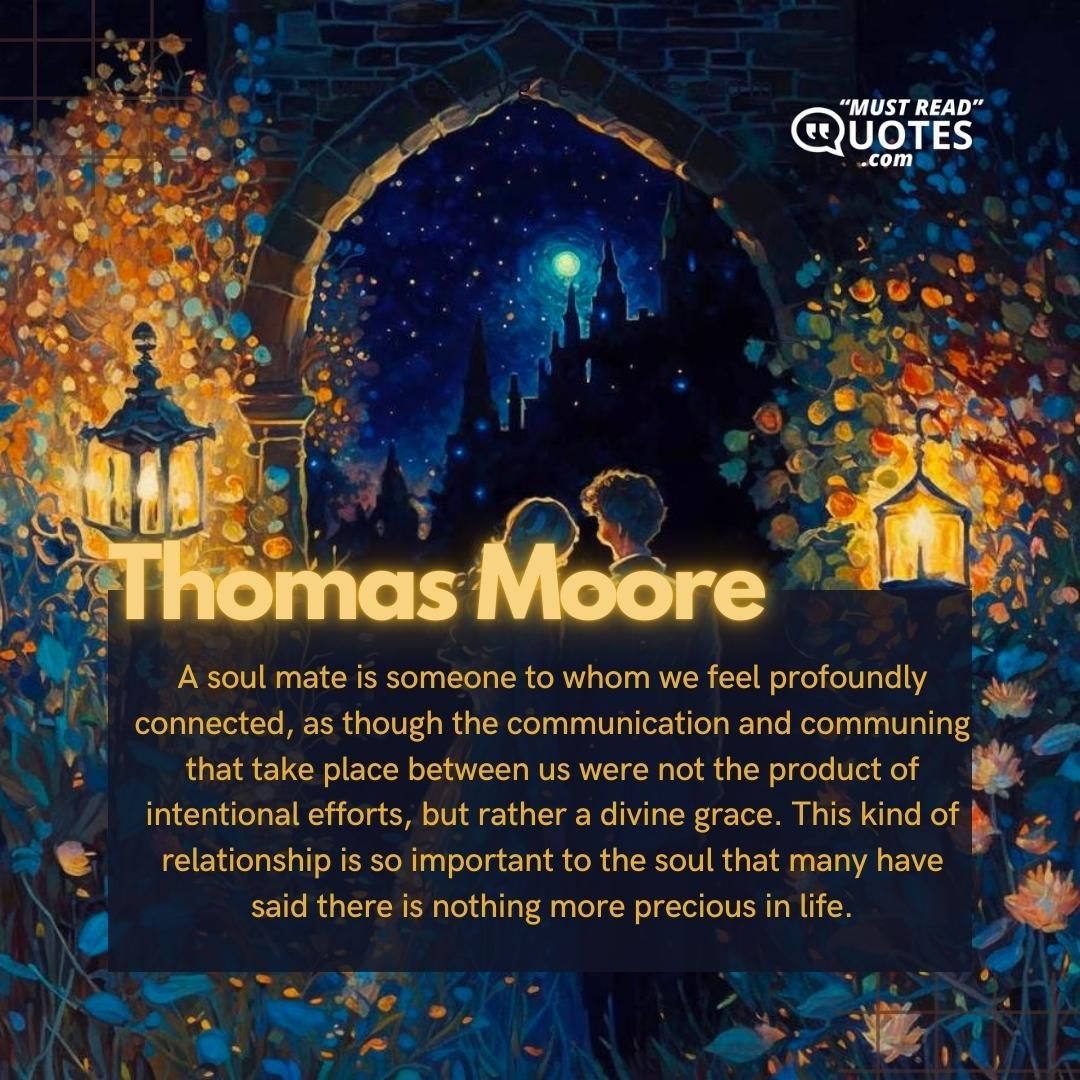 A soul mate is someone to whom we feel profoundly connected, as though the communication and communing that take place between us were not the product of intentional efforts, but rather a divine grace. This kind of relationship is so important to the soul that many have said there is nothing more precious in life.