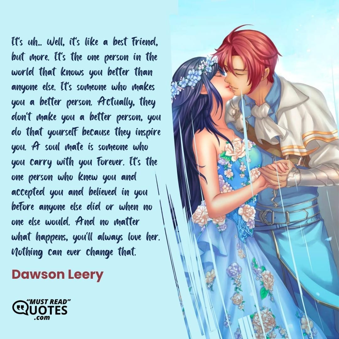 It's uh... Well, it's like a best friend, but more. It's the one person in the world that knows you better than anyone else. It's someone who makes you a better person. Actually, they don't make you a better person, you do that yourself because they inspire you. A soul mate is someone who you carry with you forever. It's the one person who knew you and accepted you and believed in you before anyone else did or when no one else would. And no matter what happens, you'll always love her. Nothing can ever change that.