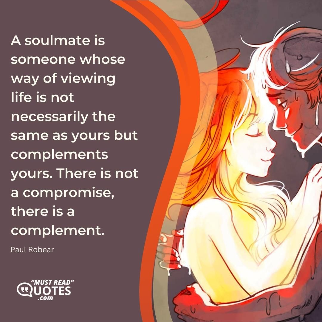A soulmate is someone whose way of viewing life is not necessarily the same as yours but complements yours. There is not a compromise, there is a complement.