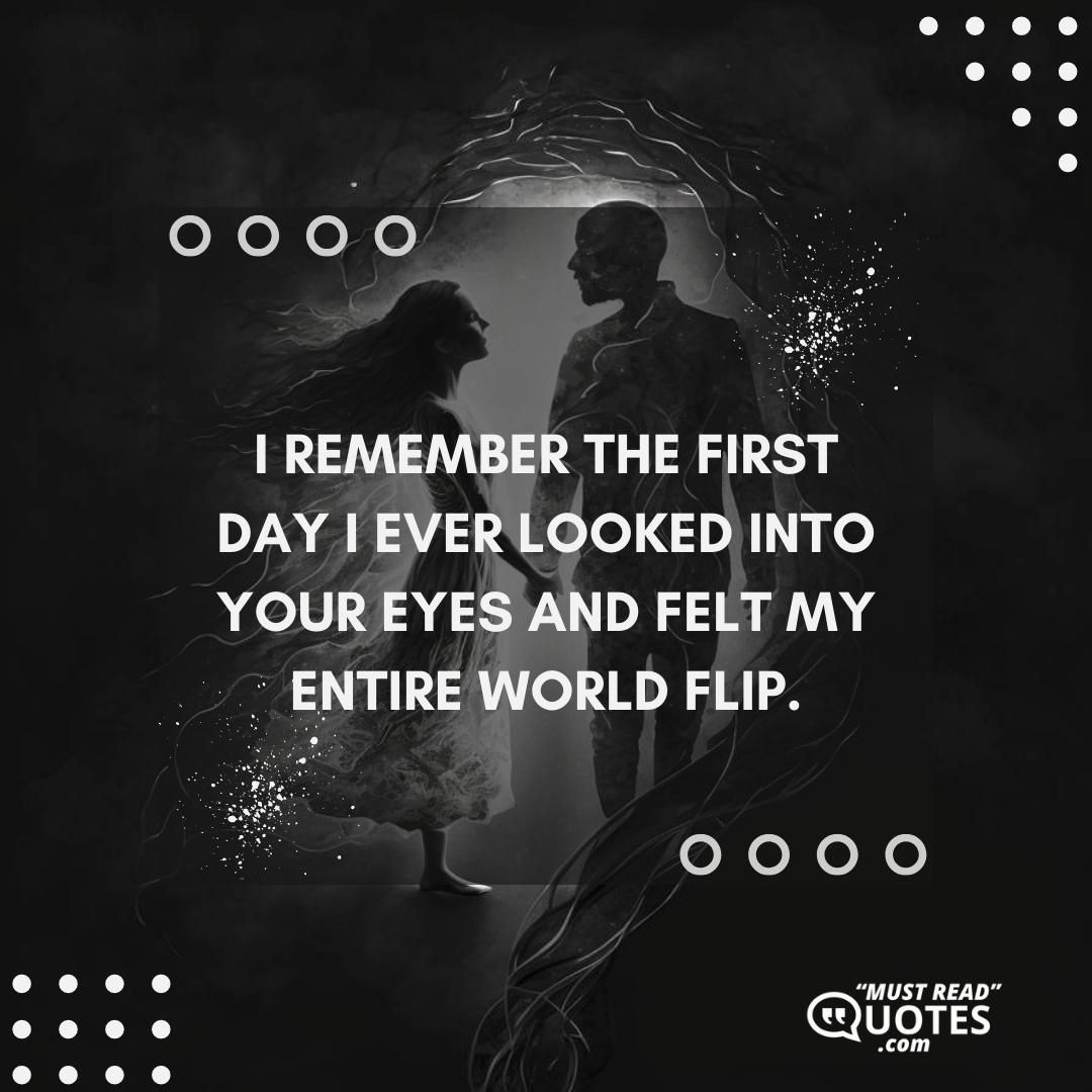 I remember the first day I ever looked into your eyes and felt my entire world flip.