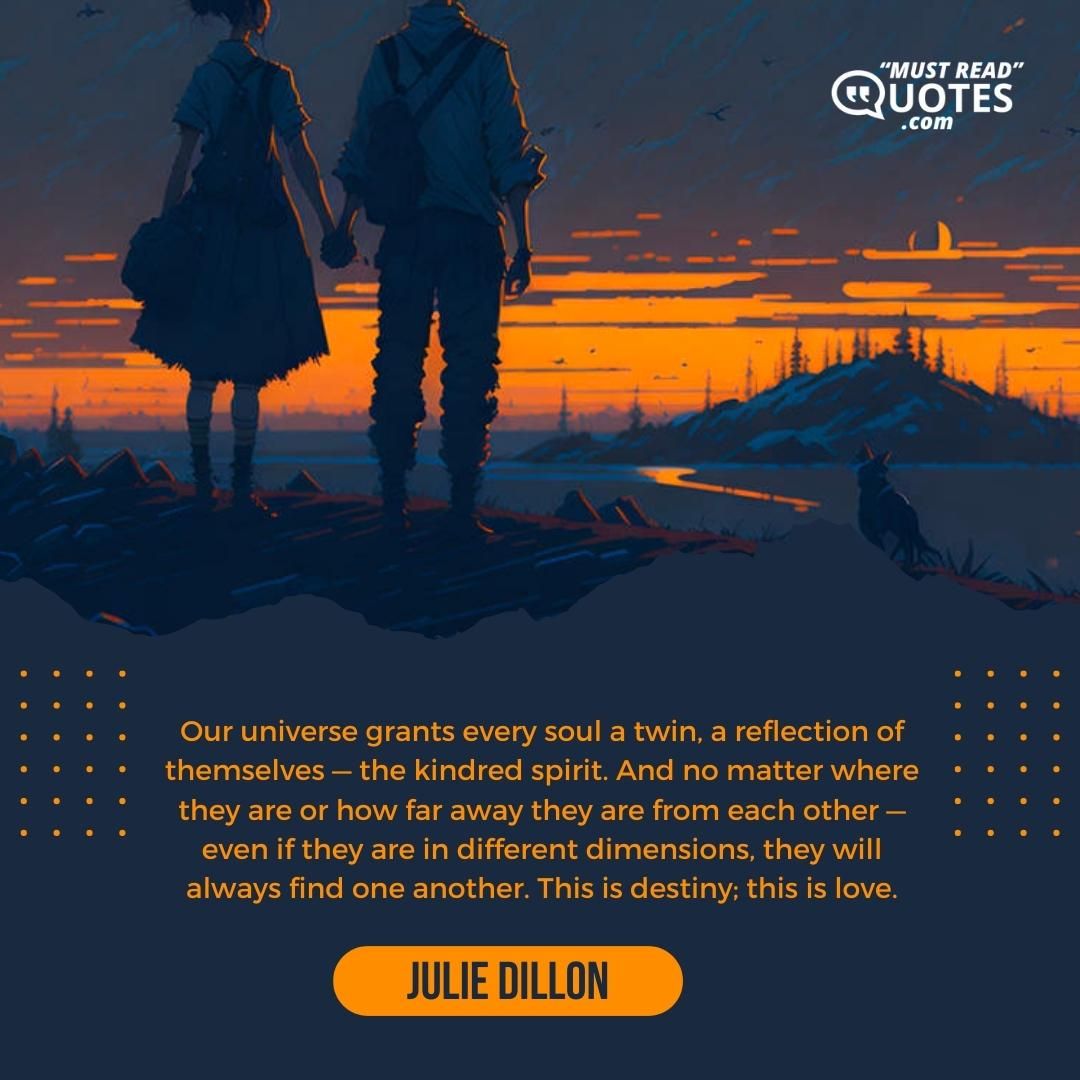 Our universe grants every soul a twin, a reflection of themselves — the kindred spirit. And no matter where they are or how far away they are from each other — even if they are in different dimensions, they will always find one another. This is destiny; this is love.