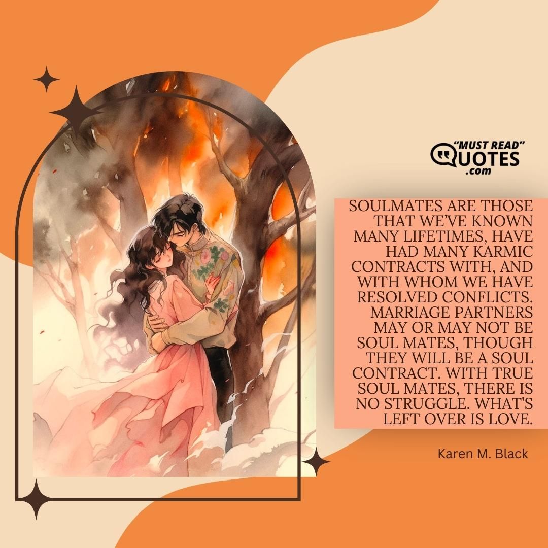Soulmates are those that we’ve known many lifetimes, have had many karmic contracts with, and with whom we have resolved conflicts. Marriage partners may or may not be soul mates, though they will be a soul contract. With true soul mates, there is no struggle. What’s left over is love.