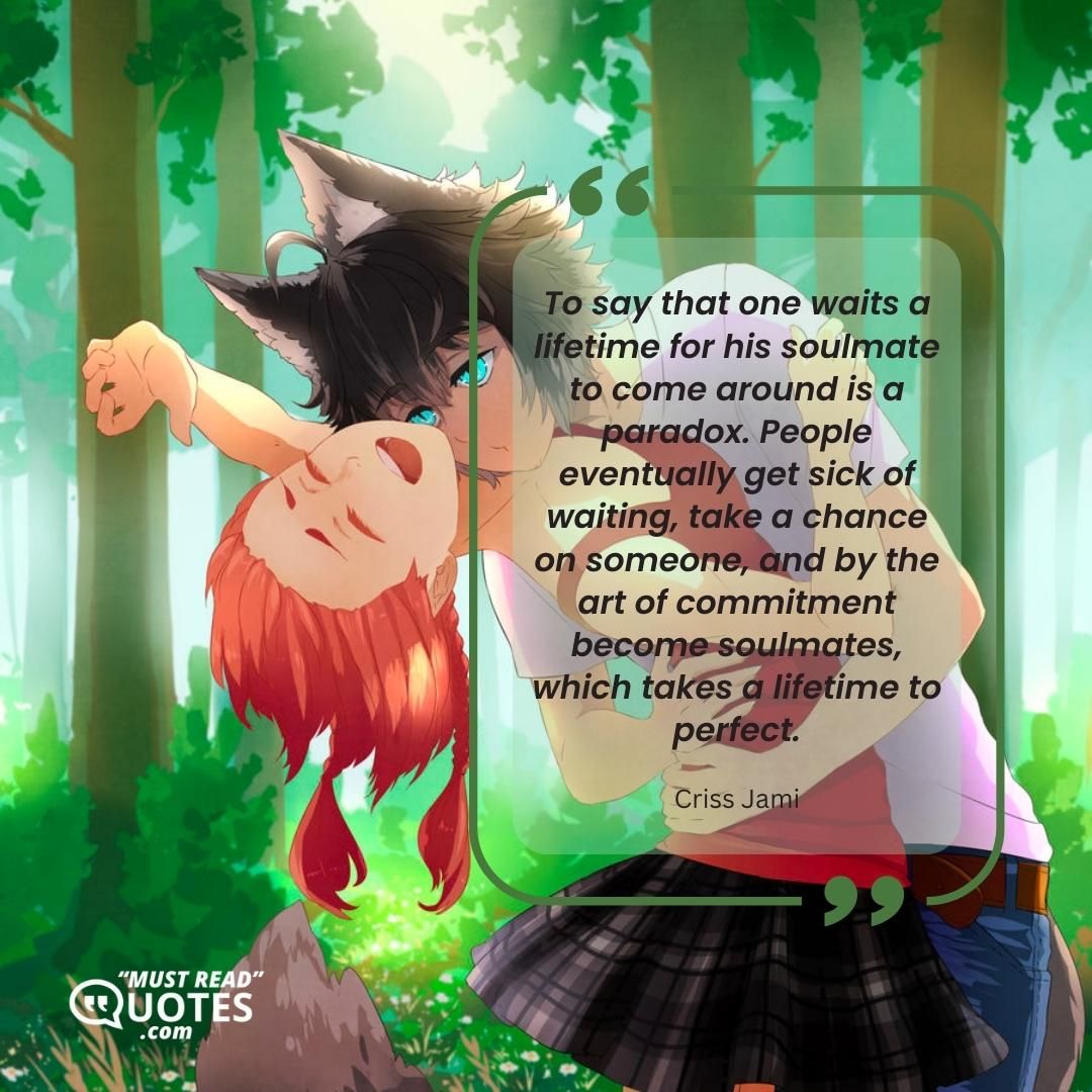 To say that one waits a lifetime for his soulmate to come around is a paradox. People eventually get sick of waiting, take a chance on someone, and by the art of commitment become soulmates, which takes a lifetime to perfect.