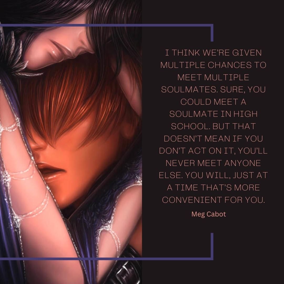 I think we’re given multiple chances to meet multiple soulmates. Sure, you could meet a soulmate in high school. But that doesn’t mean if you don’t act on it, you’ll never meet anyone else. You will, just at a time that’s more convenient for you.