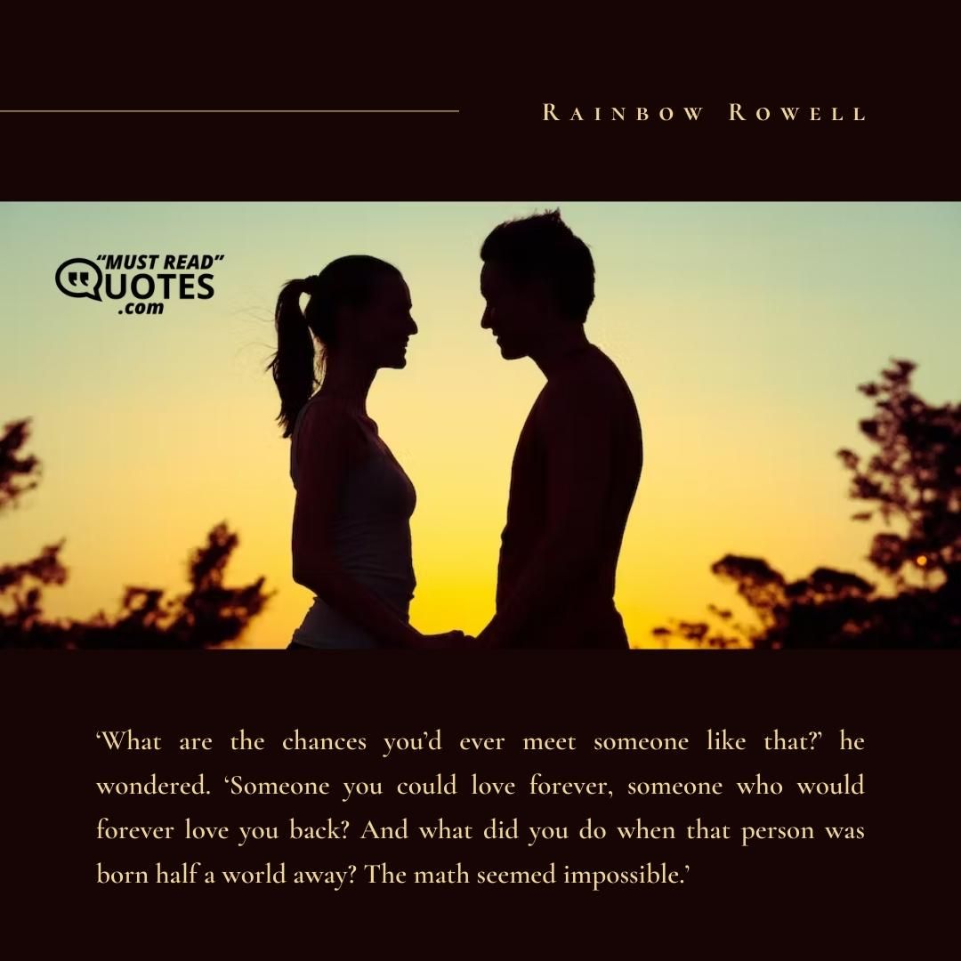 ‘What are the chances you’d ever meet someone like that?’ he wondered. ‘Someone you could love forever, someone who would forever love you back? And what did you do when that person was born half a world away? The math seemed impossible.’