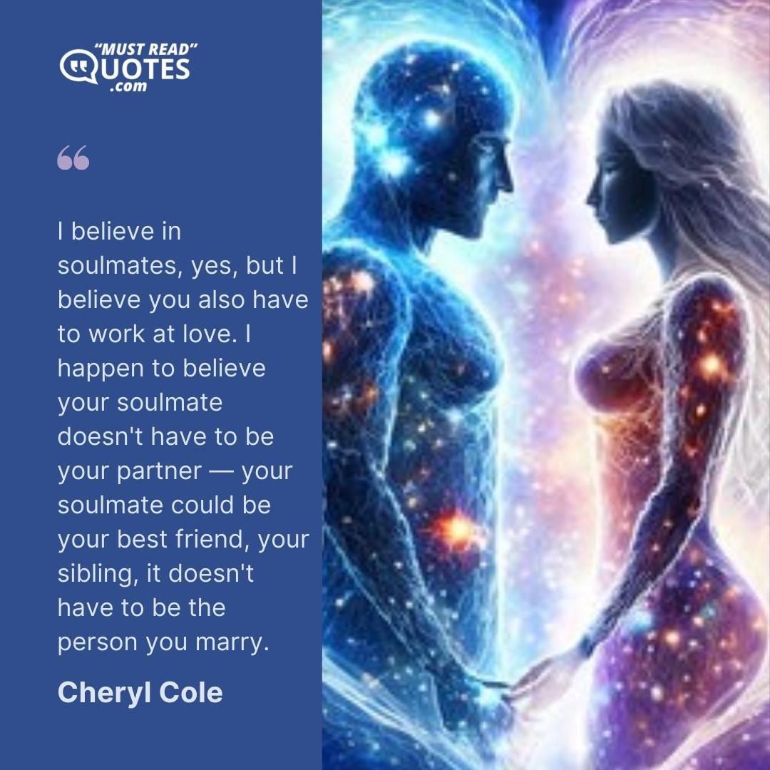 I believe in soulmates, yes, but I believe you also have to work at love. I happen to believe your soulmate doesn't have to be your partner — your soulmate could be your best friend, your sibling, it doesn't have to be the person you marry.