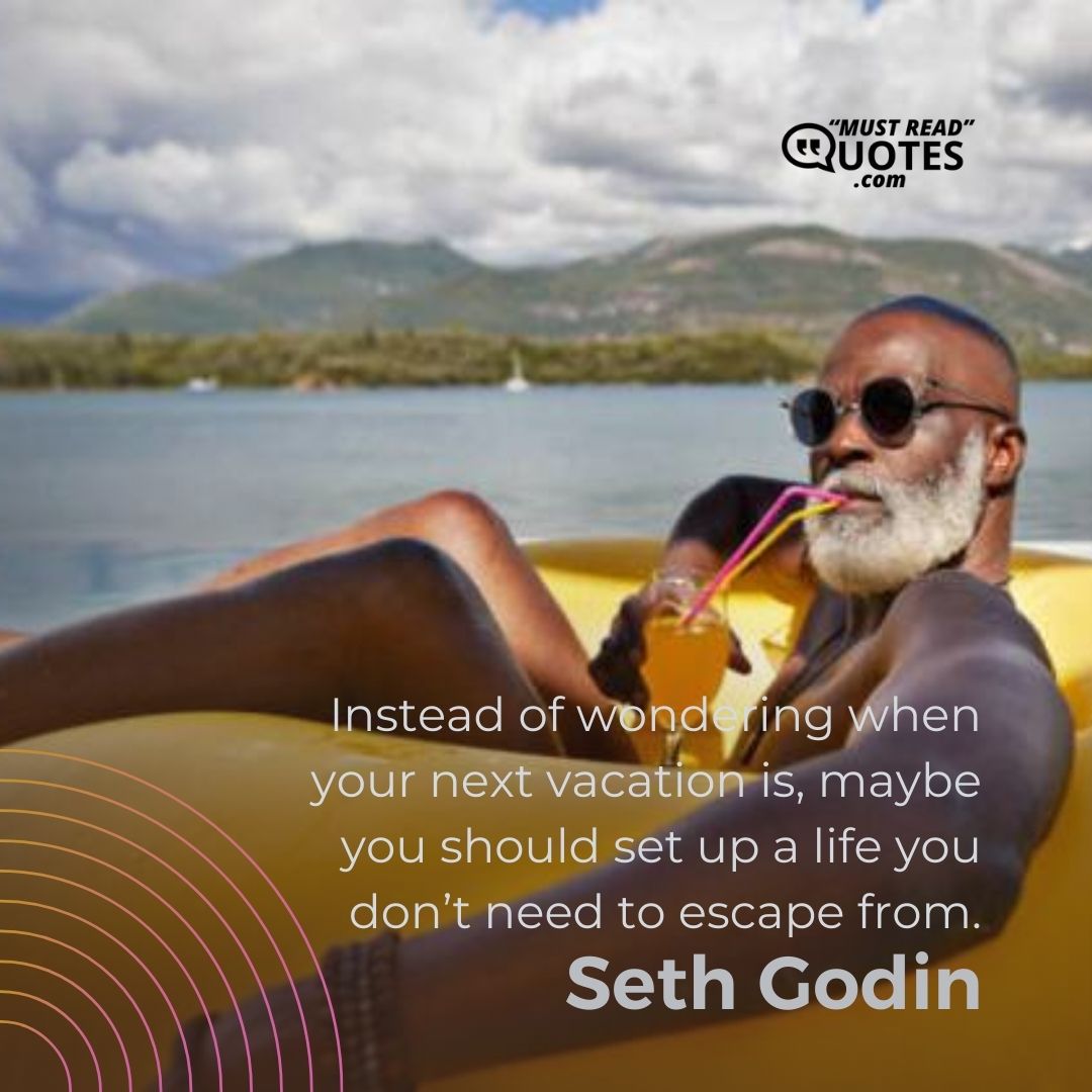 Instead of wondering when your next vacation is, maybe you should set up a life you don’t need to escape from.