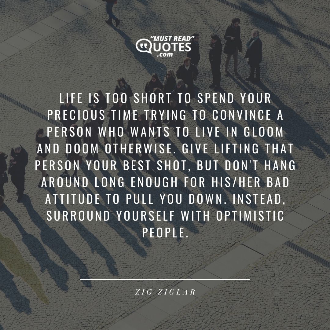Life is too short to spend your precious time trying to convince a person who wants to live in gloom and doom otherwise. Give lifting that person your best shot, but don't hang around long enough for his/her bad attitude to pull you down. Instead, surround yourself with optimistic people.