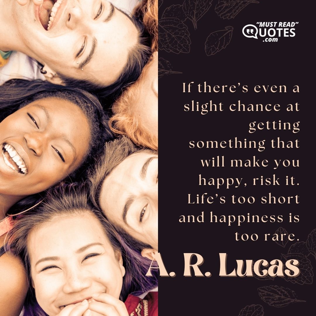 If there’s even a slight chance at getting something that will make you happy, risk it. Life’s too short and happiness is too rare.