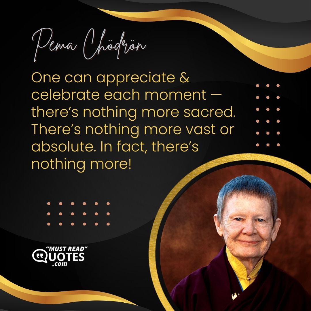 One can appreciate & celebrate each moment — there’s nothing more sacred. There’s nothing more vast or absolute. In fact, there’s nothing more!